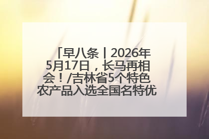 早八条丨2026年5月17日，长马再相会！/吉林省5个特色农产品入选全国名特优新农产品名录