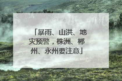 暴雨、山洪、地灾预警，株洲、郴州、永州要注意