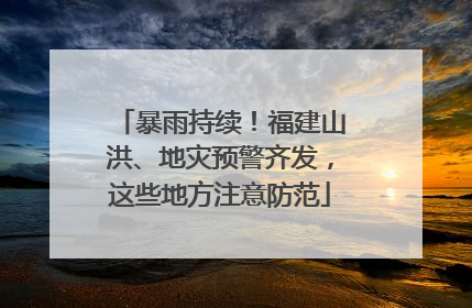 暴雨持续！福建山洪、地灾预警齐发，这些地方注意防范