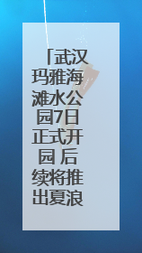 武汉玛雅海滩水公园7日正式开园 后续将推出夏浪音乐节等精彩活动