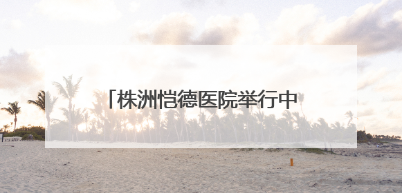 株洲恺德医院举行中国房颤日公益活动 呼吁大众关注心房颤