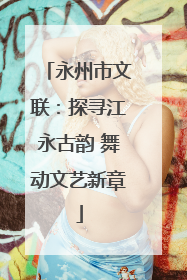 永州市文联：探寻江永古韵 舞动文艺新章
