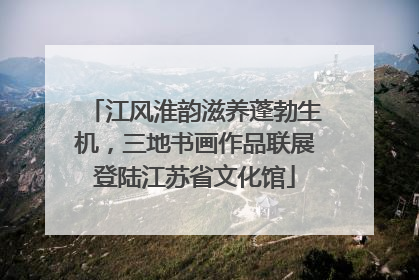 江风淮韵滋养蓬勃生机，三地书画作品联展登陆江苏省文化馆