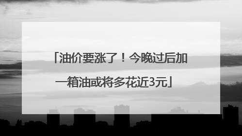 油价要涨了！今晚过后加一箱油或将多花近3元