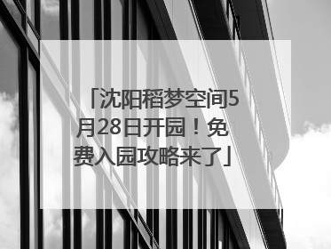 沈阳稻梦空间5月28日开园！免费入园攻略来了