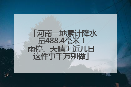 河南一地累计降水量488.4毫米！雨停、天晴！近几日这件事千万别做