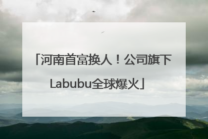河南首富换人！公司旗下Labubu全球爆火