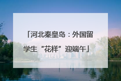 河北秦皇岛：外国留学生“花样”迎端午