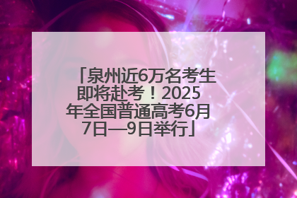 泉州近6万名考生即将赴考！2025年全国普通高考6月7日—9日举行