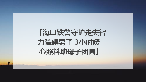 海口铁警守护走失智力障碍男子 3小时暖心照料助母子团圆