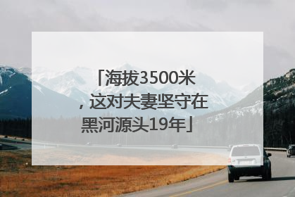 海拔3500米，这对夫妻坚守在黑河源头19年