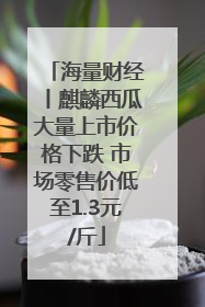 海量财经丨麒麟西瓜大量上市价格下跌 市场零售价低至1.3元/斤