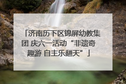 济南历下区锦屏幼教集团 庆六一活动“非遗奇趣游 自主乐翻天”