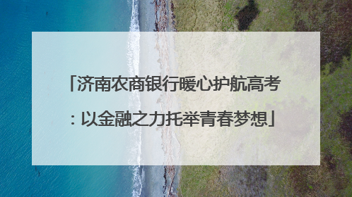 济南农商银行暖心护航高考：以金融之力托举青春梦想
