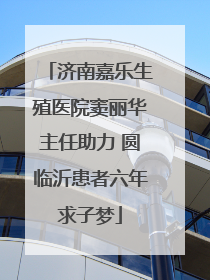 济南嘉乐生殖医院窦丽华主任助力 圆临沂患者六年求子梦