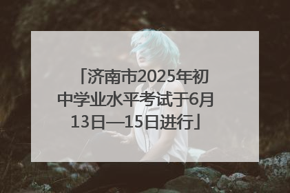 济南市2025年初中学业水平考试于6月13日—15日进行
