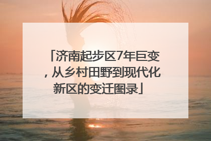 济南起步区7年巨变，从乡村田野到现代化新区的变迁图录