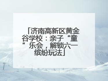 济南高新区黄金谷学校：亲子“童”乐会，解锁六一缤纷玩法