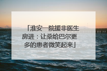 淮安一院援非医生房进：让桑给巴尔更多的患者微笑起来