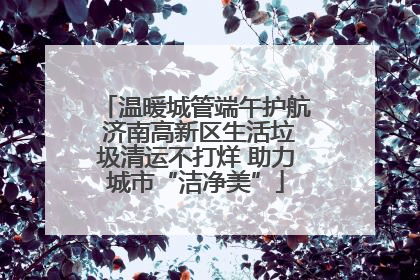 温暖城管端午护航 济南高新区生活垃圾清运不打烊 助力城市“洁净美”