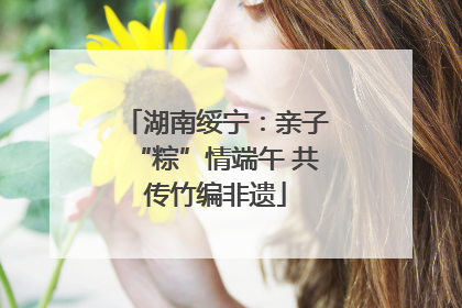 湖南绥宁：亲子“粽”情端午 共传竹编非遗