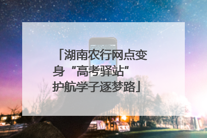 湖南农行网点变身“高考驿站” 护航学子逐梦路