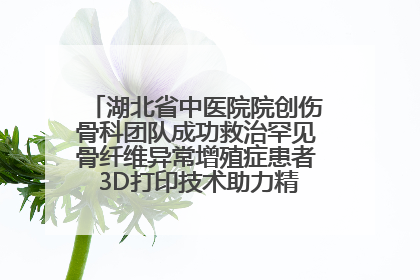 湖北省中医院院创伤骨科团队成功救治罕见骨纤维异常增殖症患者 3D打印技术助力精准矫形手术