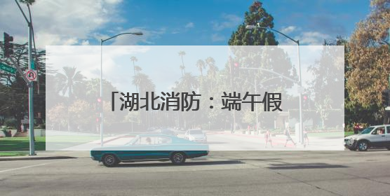 湖北消防：端午假期安全“不打烊”，多措并举保平安