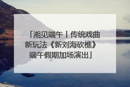 湘见端午丨传统戏曲新玩法《新刘海砍樵》端午假期加场演出