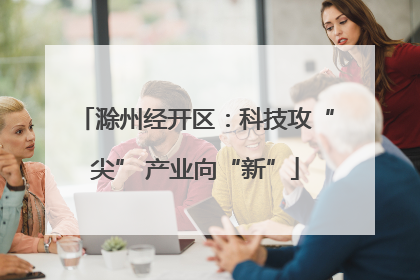 滁州经开区：科技攻“尖” 产业向“新”