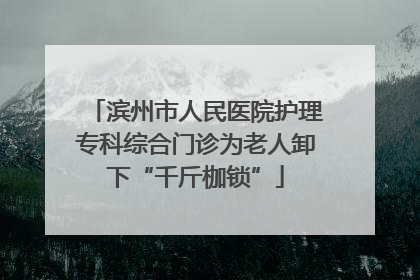 滨州市人民医院护理专科综合门诊为老人卸下“千斤枷锁”