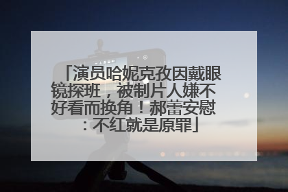 演员哈妮克孜因戴眼镜探班，被制片人嫌不好看而换角！郝蕾安慰：不红就是原罪
