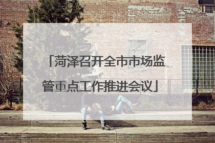 菏泽召开全市市场监管重点工作推进会议