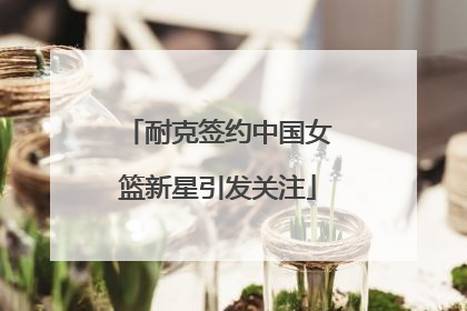 耐克签约中国女篮新星引发关注