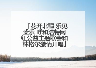 花开北疆 乐见盛乐 呼和浩特网红公益主题歌会和林格尔激情开唱