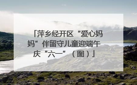 萍乡经开区“爱心妈妈”伴留守儿童迎端午庆“六一”（图）