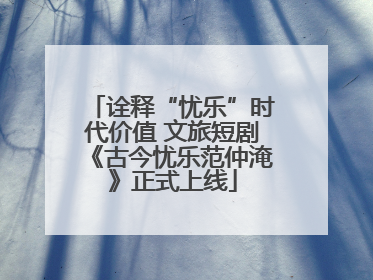 诠释“忧乐”时代价值 文旅短剧《古今忧乐范仲淹》正式上线