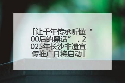 让千年传承听懂“00后的黑话”，2025年长沙非遗宣传推广月将启动