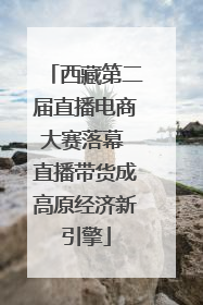 西藏第二届直播电商大赛落幕 直播带货成高原经济新引擎