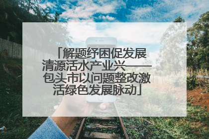 解题纾困促发展 清源活水产业兴——包头市以问题整改激活绿色发展脉动