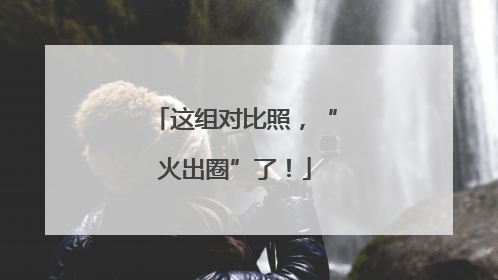 这组对比照，“火出圈”了！
