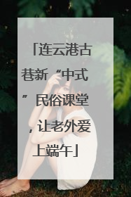 连云港古巷新“中式”民俗课堂，让老外爱上端午