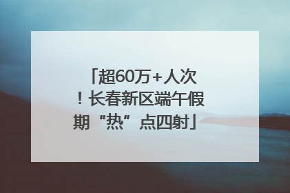 超60万+人次！长春新区端午假期“热”点四射