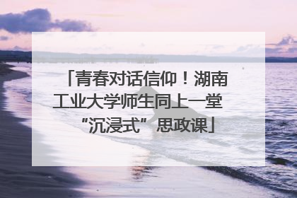 青春对话信仰！湖南工业大学师生同上一堂“沉浸式”思政课