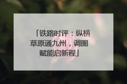 铁路时评：纵横草原通九州，调图赋能启新程