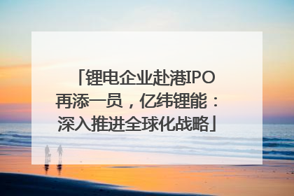 锂电企业赴港IPO再添一员，亿纬锂能：深入推进全球化战略