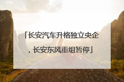 长安汽车升格独立央企，长安东风重组暂停