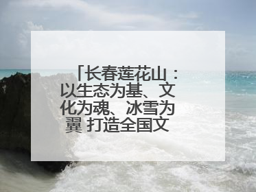 长春莲花山：以生态为基、文化为魂、冰雪为翼 打造全国文旅产业新高地