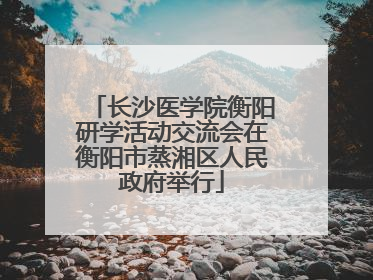 长沙医学院衡阳研学活动交流会在衡阳市蒸湘区人民政府举行