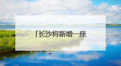 长沙将新增一座跨湘江大桥！